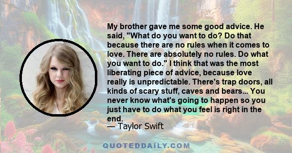 My brother gave me some good advice. He said, What do you want to do? Do that because there are no rules when it comes to love. There are absolutely no rules. Do what you want to do. I think that was the most liberating