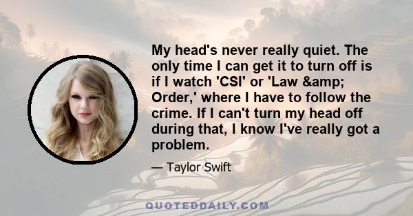 My head's never really quiet. The only time I can get it to turn off is if I watch 'CSI' or 'Law & Order,' where I have to follow the crime. If I can't turn my head off during that, I know I've really got a problem.