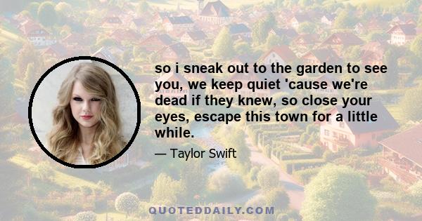 so i sneak out to the garden to see you, we keep quiet 'cause we're dead if they knew, so close your eyes, escape this town for a little while.