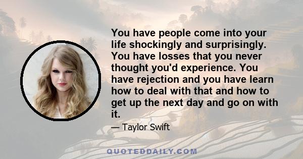 You have people come into your life shockingly and surprisingly. You have losses that you never thought you'd experience. You have rejection and you have learn how to deal with that and how to get up the next day and go