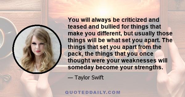 You will always be criticized and teased and bullied for things that make you different, but usually those things will be what set you apart. The things that set you apart from the pack, the things that you once thought