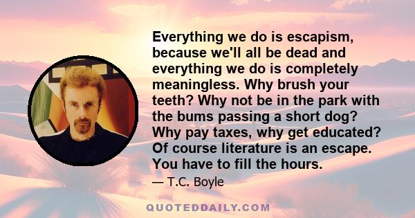 Everything we do is escapism, because we'll all be dead and everything we do is completely meaningless. Why brush your teeth? Why not be in the park with the bums passing a short dog? Why pay taxes, why get educated? Of