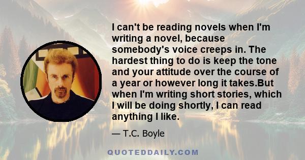 I can't be reading novels when I'm writing a novel, because somebody's voice creeps in. The hardest thing to do is keep the tone and your attitude over the course of a year or however long it takes.But when I'm writing