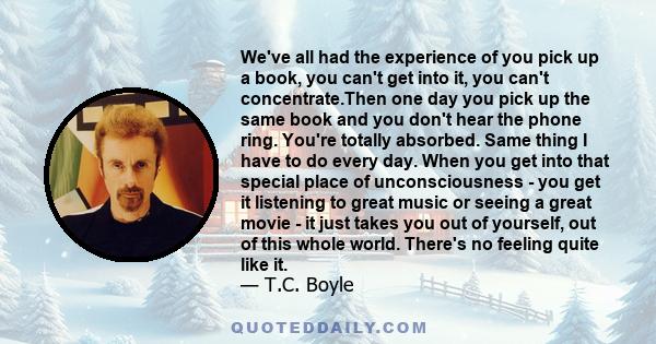 We've all had the experience of you pick up a book, you can't get into it, you can't concentrate.Then one day you pick up the same book and you don't hear the phone ring. You're totally absorbed. Same thing I have to do