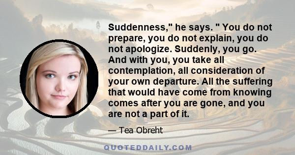 Suddenness, he says. You do not prepare, you do not explain, you do not apologize. Suddenly, you go. And with you, you take all contemplation, all consideration of your own departure. All the suffering that would have