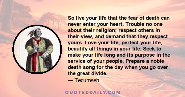 So live your life that the fear of death can never enter your heart. Trouble no one about their religion; respect others in their view, and demand that they respect yours. Love your life, perfect your life, beautify all