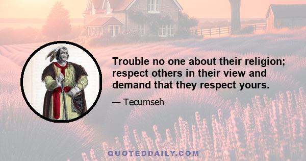Trouble no one about their religion; respect others in their view and demand that they respect yours.