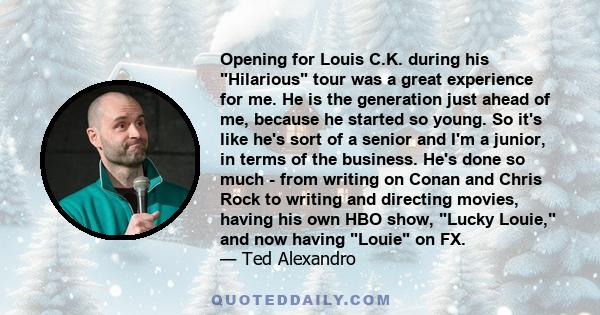 Opening for Louis C.K. during his Hilarious tour was a great experience for me. He is the generation just ahead of me, because he started so young.