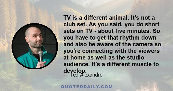 TV is a different animal. It's not a club set. As you said, you do short sets on TV - about five minutes. So you have to get that rhythm down and also be aware of the camera so you're connecting with the viewers at home