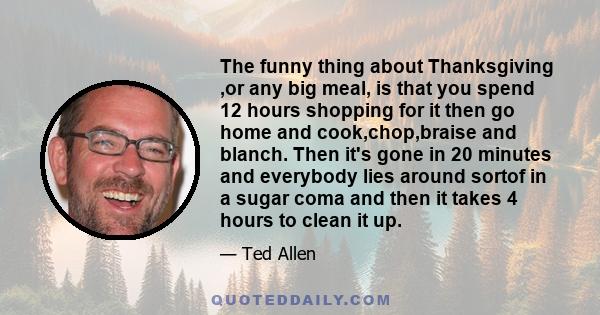 The funny thing about Thanksgiving ,or any big meal, is that you spend 12 hours shopping for it then go home and cook,chop,braise and blanch. Then it's gone in 20 minutes and everybody lies around sortof in a sugar coma