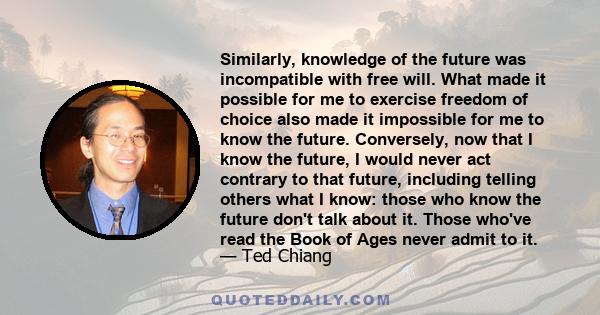 Similarly, knowledge of the future was incompatible with free will. What made it possible for me to exercise freedom of choice also made it impossible for me to know the future. Conversely, now that I know the future, I