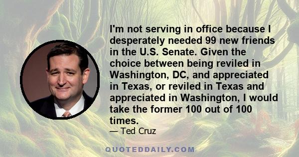 I'm not serving in office because I desperately needed 99 new friends in the U.S. Senate. Given the choice between being reviled in Washington, DC, and appreciated in Texas, or reviled in Texas and appreciated in