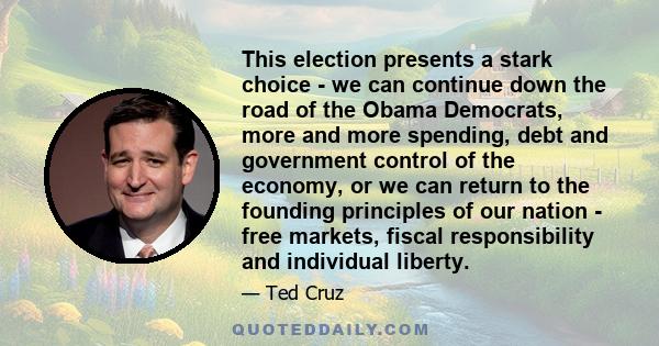 This election presents a stark choice - we can continue down the road of the Obama Democrats, more and more spending, debt and government control of the economy, or we can return to the founding principles of our nation