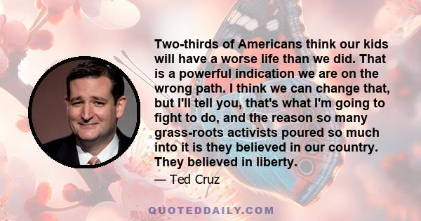 Two-thirds of Americans think our kids will have a worse life than we did. That is a powerful indication we are on the wrong path. I think we can change that, but I'll tell you, that's what I'm going to fight to do, and
