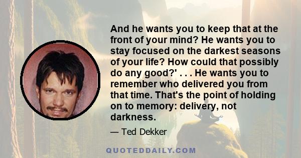 And he wants you to keep that at the front of your mind? He wants you to stay focused on the darkest seasons of your life? How could that possibly do any good?' . . . He wants you to remember who delivered you from that