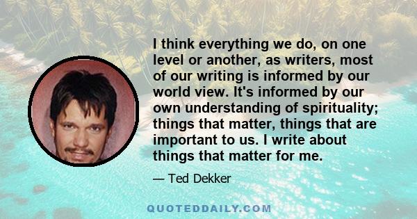I think everything we do, on one level or another, as writers, most of our writing is informed by our world view. It's informed by our own understanding of spirituality; things that matter, things that are important to