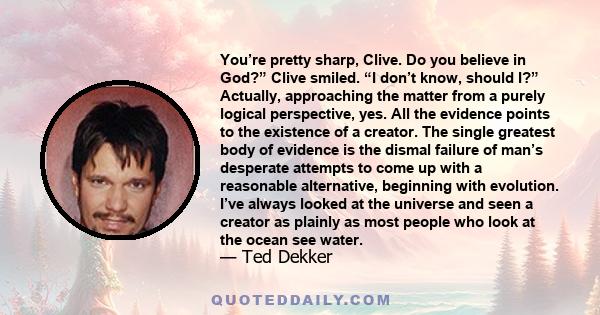 You’re pretty sharp, Clive. Do you believe in God?” Clive smiled. “I don’t know, should I?” Actually, approaching the matter from a purely logical perspective, yes. All the evidence points to the existence of a creator.
