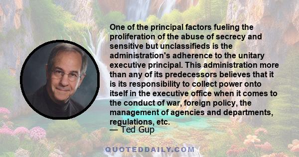 One of the principal factors fueling the proliferation of the abuse of secrecy and sensitive but unclassifieds is the administration's adherence to the unitary executive principal. This administration more than any of