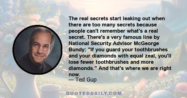 The real secrets start leaking out when there are too many secrets because people can't remember what's a real secret. There's a very famous line by National Security Advisor McGeorge Bundy: If you guard your