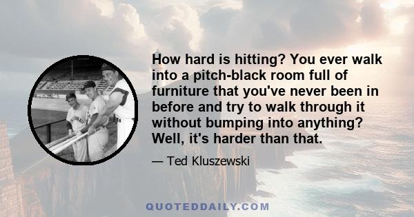 How hard is hitting? You ever walk into a pitch-black room full of furniture that you've never been in before and try to walk through it without bumping into anything? Well, it's harder than that.