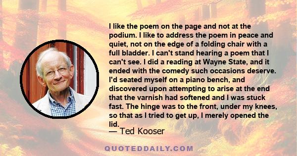 I like the poem on the page and not at the podium. I like to address the poem in peace and quiet, not on the edge of a folding chair with a full bladder. I can't stand hearing a poem that I can't see. I did a reading at