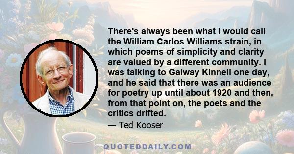 There's always been what I would call the William Carlos Williams strain, in which poems of simplicity and clarity are valued by a different community. I was talking to Galway Kinnell one day, and he said that there was