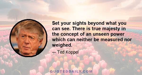 Set your sights beyond what you can see. There is true majesty in the concept of an unseen power which can neither be measured nor weighed.