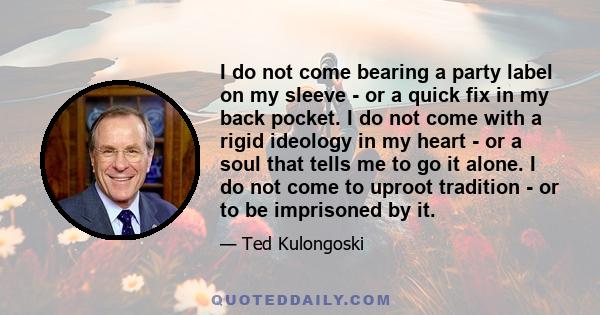 I do not come bearing a party label on my sleeve - or a quick fix in my back pocket. I do not come with a rigid ideology in my heart - or a soul that tells me to go it alone. I do not come to uproot tradition - or to be