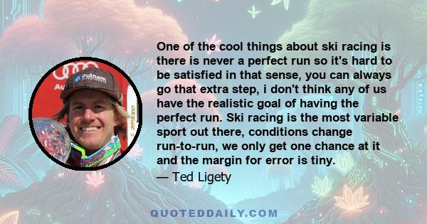 One of the cool things about ski racing is there is never a perfect run so it's hard to be satisfied in that sense, you can always go that extra step, i don't think any of us have the realistic goal of having the
