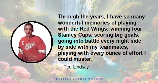 Through the years, I have so many wonderful memories of playing with the Red Wings: winning four Stanley Cups, scoring big goals, going into battle every night side by side with my teammates, playing with every ounce of