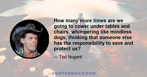 How many more times are we going to cower under tables and chairs, whimpering like mindless dogs, thinking that someone else has the responsibility to save and protect us?