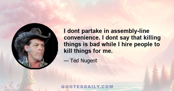 I dont partake in assembly-line convenience. I dont say that killing things is bad while I hire people to kill things for me.