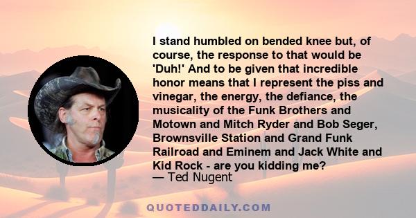 I stand humbled on bended knee but, of course, the response to that would be 'Duh!' And to be given that incredible honor means that I represent the piss and vinegar, the energy, the defiance, the musicality of the Funk