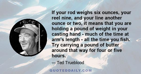 If your rod weighs six ounces, your reel nine, and your line another ounce or two, it means that you are holding a pound of weight in your casting hand - much of the time at arm's length - all the time you fish. Try