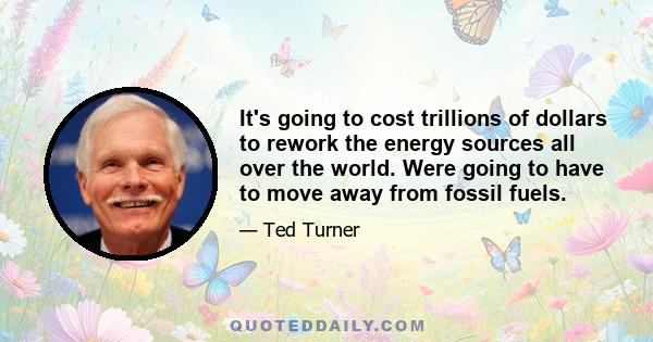 It's going to cost trillions of dollars to rework the energy sources all over the world. Were going to have to move away from fossil fuels.