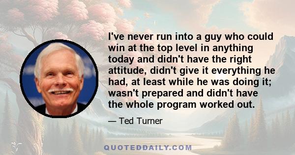 I've never run into a guy who could win at the top level in anything today and didn't have the right attitude, didn't give it everything he had, at least while he was doing it; wasn't prepared and didn't have the whole