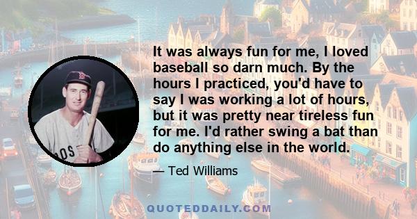 It was always fun for me, I loved baseball so darn much. By the hours I practiced, you'd have to say I was working a lot of hours, but it was pretty near tireless fun for me. I'd rather swing a bat than do anything else