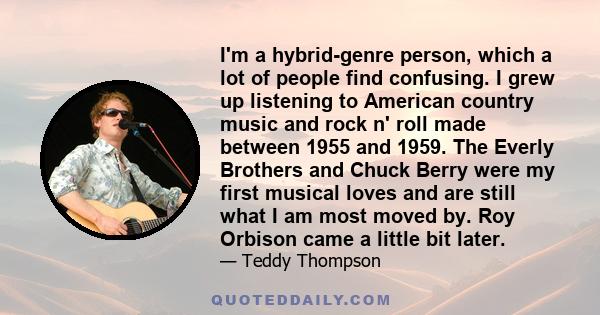 I'm a hybrid-genre person, which a lot of people find confusing. I grew up listening to American country music and rock n' roll made between 1955 and 1959. The Everly Brothers and Chuck Berry were my first musical loves