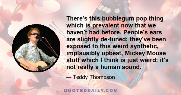 There's this bubblegum pop thing which is prevalent now that we haven't had before. People's ears are slightly de-tuned; they've been exposed to this weird synthetic, implausibly upbeat, Mickey Mouse stuff which I think