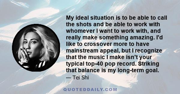 My ideal situation is to be able to call the shots and be able to work with whomever I want to work with, and really make something amazing. I'd like to crossover more to have mainstream appeal, but I recognize that the