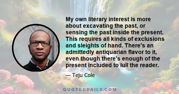 My own literary interest is more about excavating the past, or sensing the past inside the present. This requires all kinds of exclusions and sleights of hand. There's an admittedly antiquarian flavor to it, even though