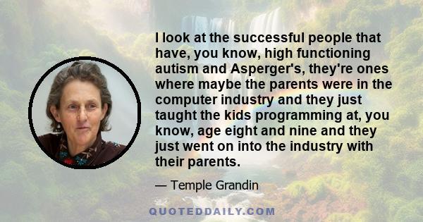 I look at the successful people that have, you know, high functioning autism and Asperger's, they're ones where maybe the parents were in the computer industry and they just taught the kids programming at, you know, age
