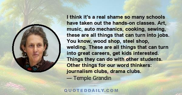 I think it's a real shame so many schools have taken out the hands-on classes. Art, music, auto mechanics, cooking, sewing, these are all things that can turn into jobs. You know, wood shop, steel shop, welding. These