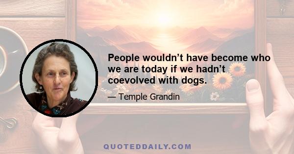 People wouldn’t have become who we are today if we hadn’t coevolved with dogs.
