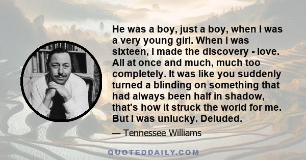 He was a boy, just a boy, when I was a very young girl. When I was sixteen, I made the discovery - love. All at once and much, much too completely. It was like you suddenly turned a blinding on something that had always