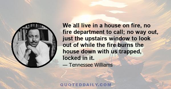 We all live in a house on fire, no fire department to call; no way out, just the upstairs window to look out of while the fire burns the house down with us trapped, locked in it.