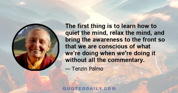The first thing is to learn how to quiet the mind, relax the mind, and bring the awareness to the front so that we are conscious of what we're doing when we're doing it without all the commentary.