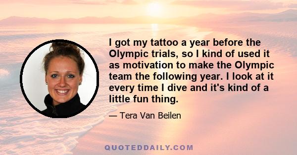 I got my tattoo a year before the Olympic trials, so I kind of used it as motivation to make the Olympic team the following year. I look at it every time I dive and it's kind of a little fun thing.