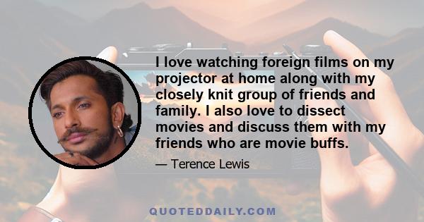 I love watching foreign films on my projector at home along with my closely knit group of friends and family. I also love to dissect movies and discuss them with my friends who are movie buffs.