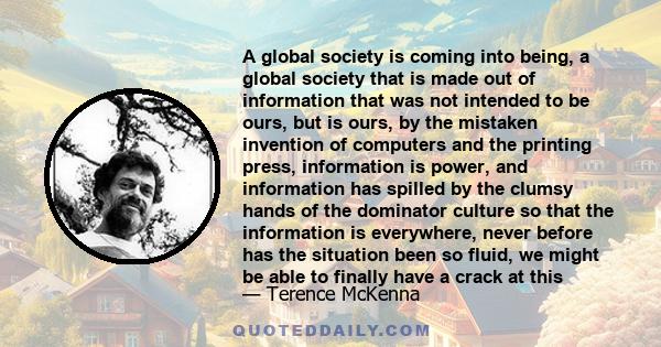 A global society is coming into being, a global society that is made out of information that was not intended to be ours, but is ours, by the mistaken invention of computers and the printing press, information is power,